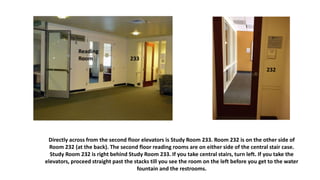 Directly across from the second floor elevators is Study Room 233. Room 232 is on the other side of
Room 232 (at the back). The second floor reading rooms are on either side of the central stair case.
Study Room 232 is right behind Study Room 233. If you take central stairs, turn left. If you take the
elevators, proceed straight past the stacks till you see the room on the left before you get to the water
fountain and the restrooms.
233
Reading
Room
232
 