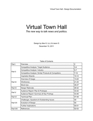 Virtual Town Hall - Design Documentation




                      Virtual Town Hall
                     The new way to talk news and politics.



                                     Design by Alex H, Liz J & Jason S
                                               December 10, 2011




                                                 Table of Contents
Part I      Overview................................................................................................. 2
            Competitive Analysis: Target Audience.................................................. 3-4
            Competitive Analysis: Industry................................................................ 5-7
Part II
            Competitive Analysis: Similar Products & Competitors........................... 7-10
            Inspiration Boards................................................................................... 10-12
            Overview of Usage.................................................................................. 13-20
Part III    Wireframes.............................................................................................. 21-25
            Mock-Ups................................................................................................ 26-27
Part IV     Design Rationale..................................................................................... 28-32
            Audience Report: Plan & Prototype........................................................ 33-42
Part V
            Audience Report: Summary & Key Findings........................................... 43-46
Part VI     Technical Plan......................................................................................... 47-48
            Challenges, Questions & Outstanding Issues......................................... 49
Part VII    Evolution of Design................................................................................. 50
            Further Implications................................................................................ 50-51
Part VIII   References.............................................................................................. 52-53
 