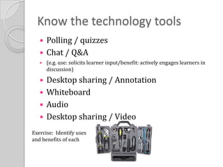Know the technology toolsPolling / quizzesChat / Q&A (e.g. use: solicits learner input/benefit: actively engages learners in discussion)Desktop sharing / AnnotationWhiteboardAudioDesktop sharing / VideoExercise:  Identify uses and benefits of each