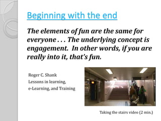 Beginning with the endThe elements of fun are the same for everyone . . . The underlying concept is engagement.  In other words, if you are really into it, that’s fun.Roger C. ShankLessons in learning, e-Learning, and TrainingTaking the stairs video (2 min.)