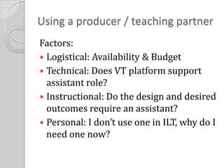 Using a producer / teaching partnerFactors:Logistical: Availability & BudgetTechnical: Does VT platform support assistant role?Instructional: Do the design and desired outcomes require an assistant?Personal: I don’t use one in ILT, why do I need one now?