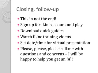 Closing, follow-upThis in not the end!Sign up for iLinc account and playDownload quick guidesWatch iLinc training videosSet date/time for virtual presentationPlease, please, please call me with questions and concerns – I will be happy to help you get an “A”!