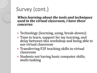 Survey (cont.)When learning about the tools and techniques used in the virtual classroom, I have these concerns: Technology (learning, using, break-downs)Time to learn, support for my learning, and delay between this workshop and being able to use virtual classroomTransferring F2F teaching skills to virtual classroomStudents not having basic computer skills; multi-tasking
