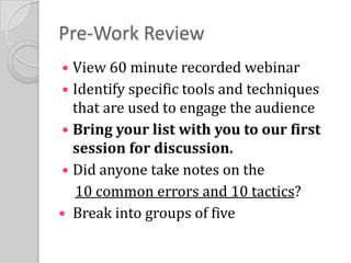 Pre-Work ReviewView 60 minute recorded webinarIdentify specific tools and techniques that are used to engage the audienceBring your list with you to our first session for discussion. Did anyone take notes on the10 common errors and 10 tactics?Break into groups of five
