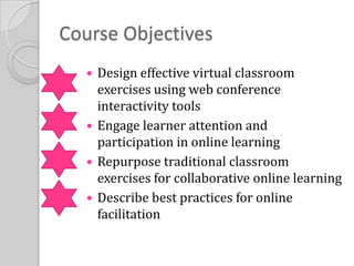 Course ObjectivesDesign effective virtual classroom exercises using web conference interactivity toolsEngage learner attention and participation in online learningRepurpose traditional classroom exercises for collaborative online learningDescribe best practices for online facilitation