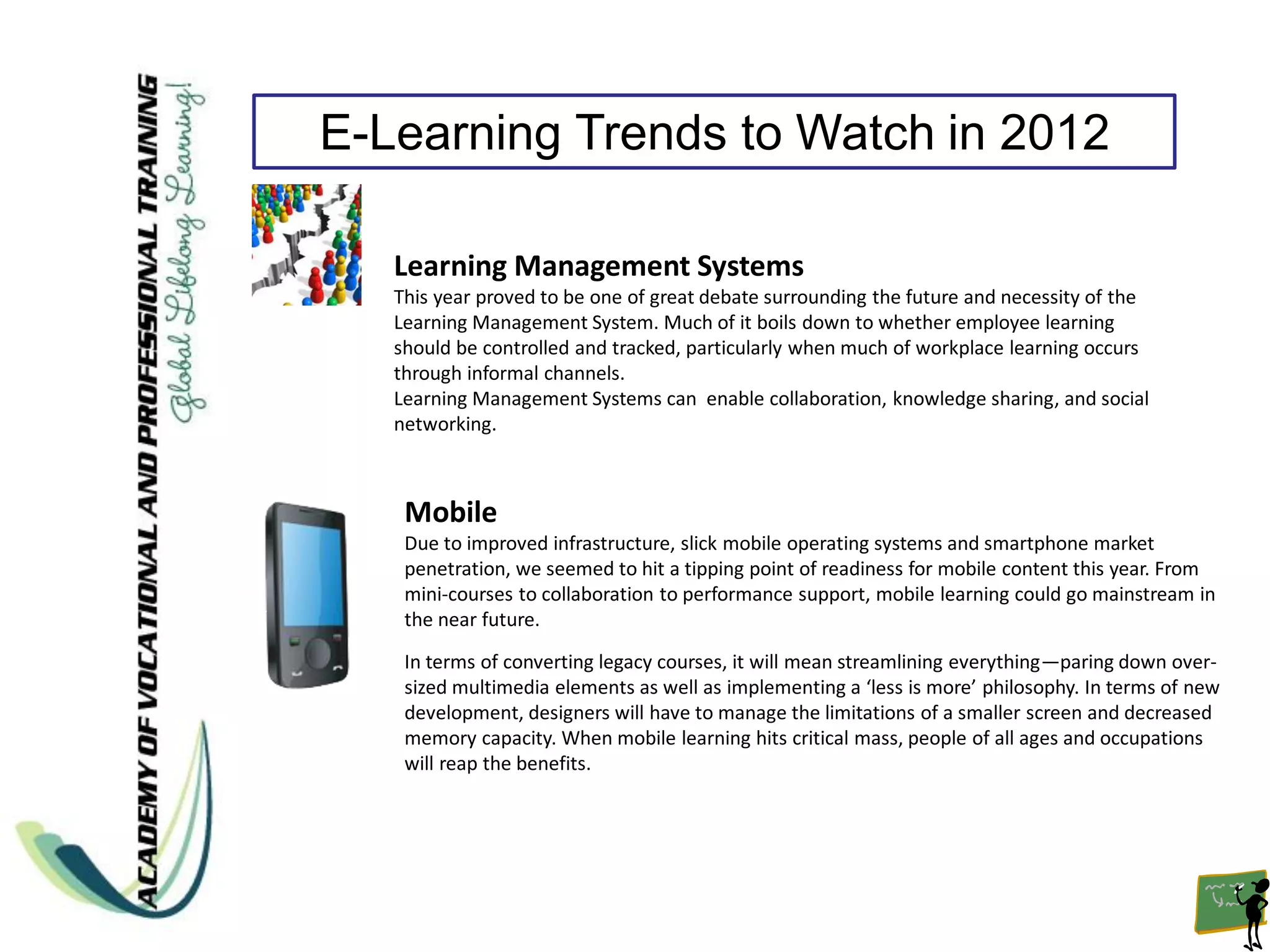 E-Learning Trends to Watch in 2012

   Learning Management Systems
   This year proved to be one of great debate surrounding the future and necessity of the
   Learning Management System. Much of it boils down to whether employee learning
   should be controlled and tracked, particularly when much of workplace learning occurs
   through informal channels.
   Learning Management Systems can enable collaboration, knowledge sharing, and social
   networking.



    Mobile
    Due to improved infrastructure, slick mobile operating systems and smartphone market
    penetration, we seemed to hit a tipping point of readiness for mobile content this year. From
    mini-courses to collaboration to performance support, mobile learning could go mainstream in
    the near future.

    In terms of converting legacy courses, it will mean streamlining everything—paring down over-
    sized multimedia elements as well as implementing a ‘less is more’ philosophy. In terms of new
    development, designers will have to manage the limitations of a smaller screen and decreased
    memory capacity. When mobile learning hits critical mass, people of all ages and occupations
    will reap the benefits.
 
