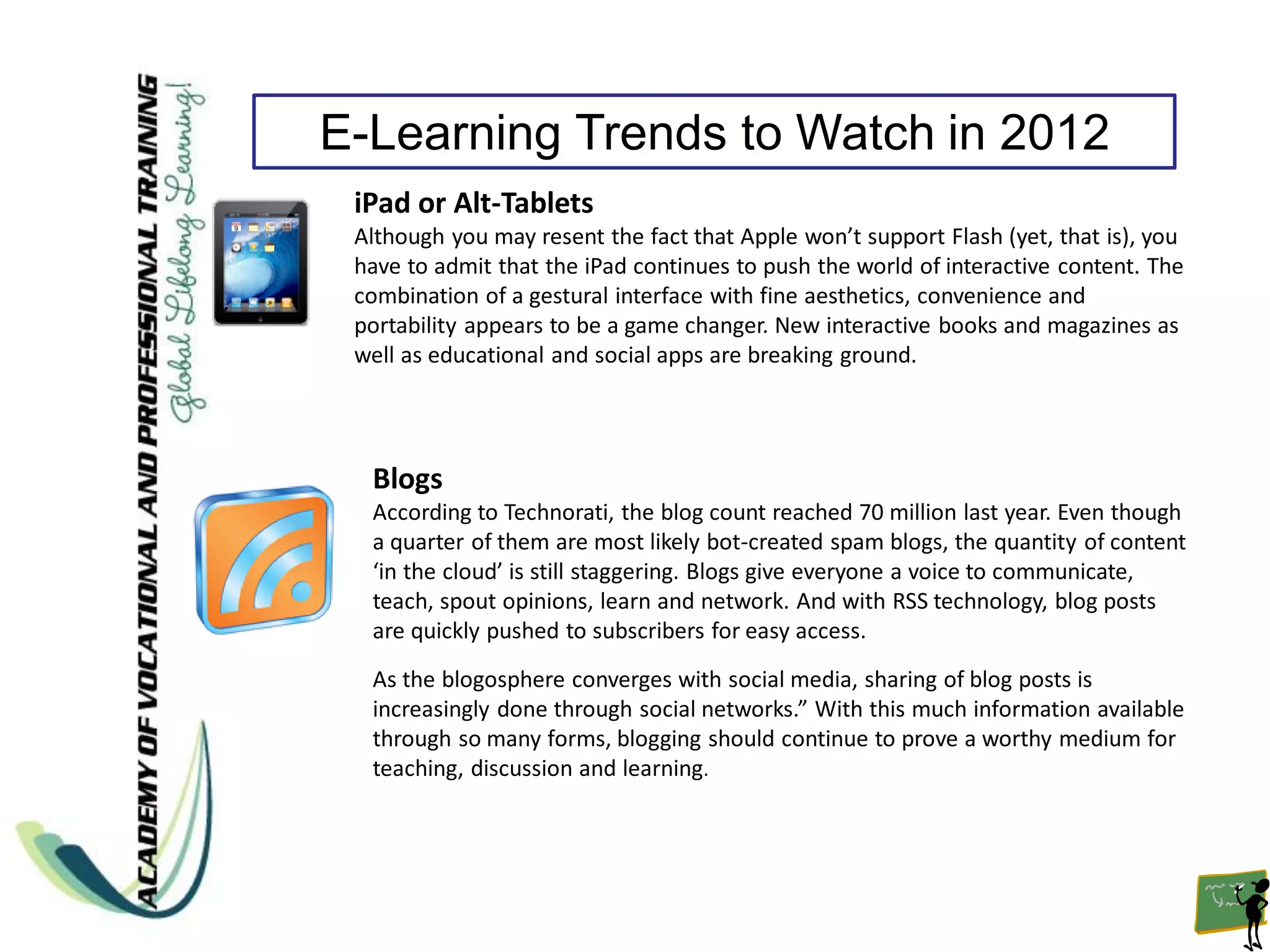 E-Learning Trends to Watch in 2012
 iPad or Alt-Tablets
 Although you may resent the fact that Apple won’t support Flash (yet, that is), you
 have to admit that the iPad continues to push the world of interactive content. The
 combination of a gestural interface with fine aesthetics, convenience and
 portability appears to be a game changer. New interactive books and magazines as
 well as educational and social apps are breaking ground.




  Blogs
  According to Technorati, the blog count reached 70 million last year. Even though
  a quarter of them are most likely bot-created spam blogs, the quantity of content
  ‘in the cloud’ is still staggering. Blogs give everyone a voice to communicate,
  teach, spout opinions, learn and network. And with RSS technology, blog posts
  are quickly pushed to subscribers for easy access.
  As the blogosphere converges with social media, sharing of blog posts is
  increasingly done through social networks.” With this much information available
  through so many forms, blogging should continue to prove a worthy medium for
  teaching, discussion and learning.
 