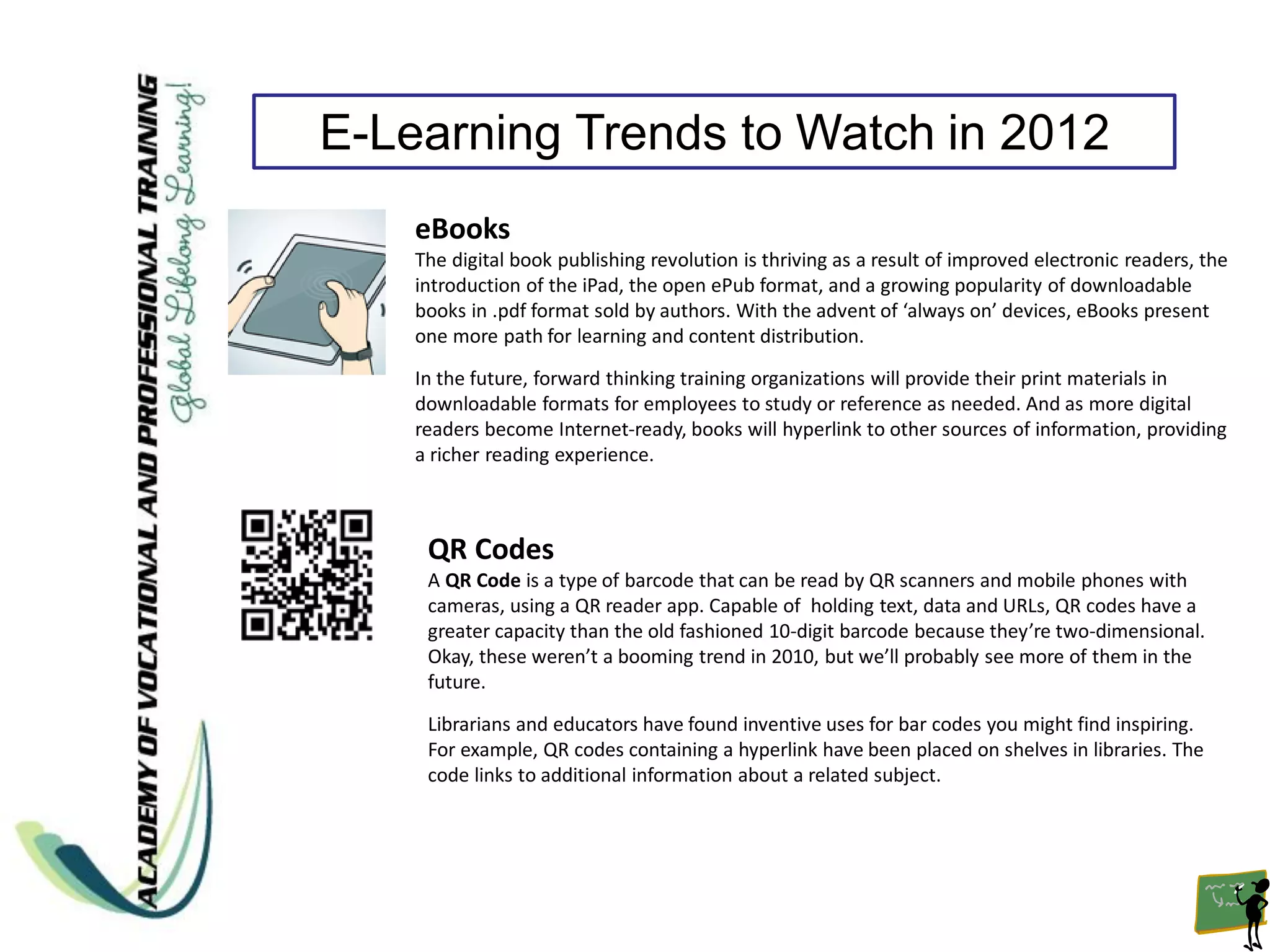 E-Learning Trends to Watch in 2012
    eBooks
    The digital book publishing revolution is thriving as a result of improved electronic readers, the
    introduction of the iPad, the open ePub format, and a growing popularity of downloadable
    books in .pdf format sold by authors. With the advent of ‘always on’ devices, eBooks present
    one more path for learning and content distribution.

    In the future, forward thinking training organizations will provide their print materials in
    downloadable formats for employees to study or reference as needed. And as more digital
    readers become Internet-ready, books will hyperlink to other sources of information, providing
    a richer reading experience.



     QR Codes
     A QR Code is a type of barcode that can be read by QR scanners and mobile phones with
     cameras, using a QR reader app. Capable of holding text, data and URLs, QR codes have a
     greater capacity than the old fashioned 10-digit barcode because they’re two-dimensional.
     Okay, these weren’t a booming trend in 2010, but we’ll probably see more of them in the
     future.

     Librarians and educators have found inventive uses for bar codes you might find inspiring.
     For example, QR codes containing a hyperlink have been placed on shelves in libraries. The
     code links to additional information about a related subject.
 