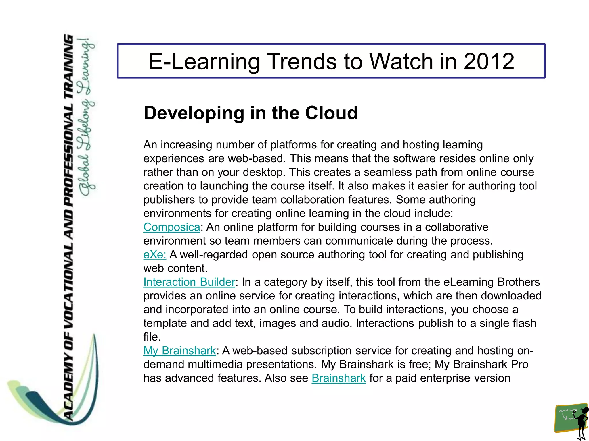 E-Learning Trends to Watch in 2012

Developing in the Cloud
An increasing number of platforms for creating and hosting learning
experiences are web-based. This means that the software resides online only
rather than on your desktop. This creates a seamless path from online course
creation to launching the course itself. It also makes it easier for authoring tool
publishers to provide team collaboration features. Some authoring
environments for creating online learning in the cloud include:
Composica: An online platform for building courses in a collaborative
environment so team members can communicate during the process.
eXe: A well-regarded open source authoring tool for creating and publishing
web content.
Interaction Builder: In a category by itself, this tool from the eLearning Brothers
provides an online service for creating interactions, which are then downloaded
and incorporated into an online course. To build interactions, you choose a
template and add text, images and audio. Interactions publish to a single flash
file.
My Brainshark: A web-based subscription service for creating and hosting on-
demand multimedia presentations. My Brainshark is free; My Brainshark Pro
has advanced features. Also see Brainshark for a paid enterprise version
 