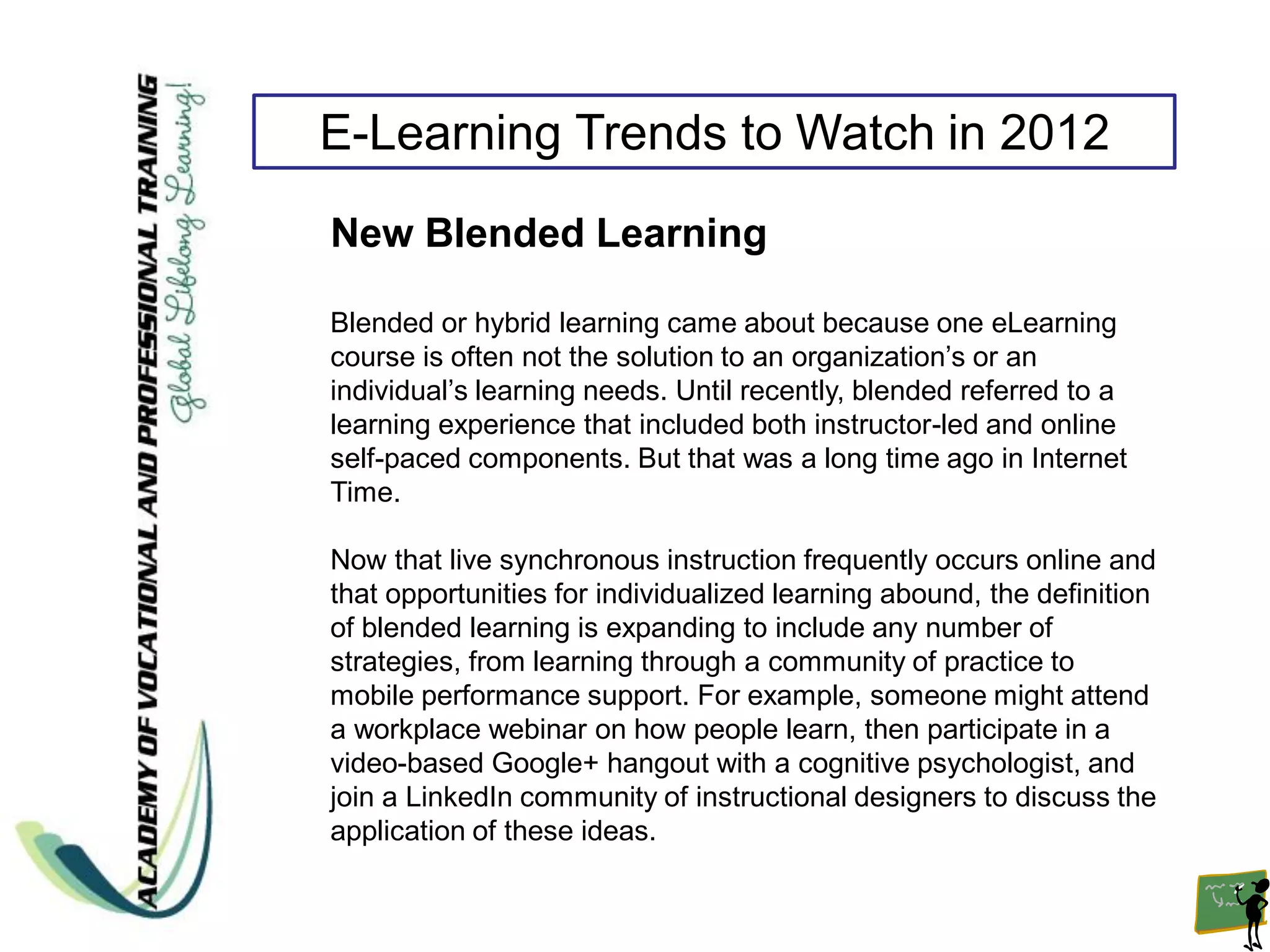 E-Learning Trends to Watch in 2012
New Blended Learning

Blended or hybrid learning came about because one eLearning
course is often not the solution to an organization’s or an
individual’s learning needs. Until recently, blended referred to a
learning experience that included both instructor-led and online
self-paced components. But that was a long time ago in Internet
Time.

Now that live synchronous instruction frequently occurs online and
that opportunities for individualized learning abound, the definition
of blended learning is expanding to include any number of
strategies, from learning through a community of practice to
mobile performance support. For example, someone might attend
a workplace webinar on how people learn, then participate in a
video-based Google+ hangout with a cognitive psychologist, and
join a LinkedIn community of instructional designers to discuss the
application of these ideas.
 