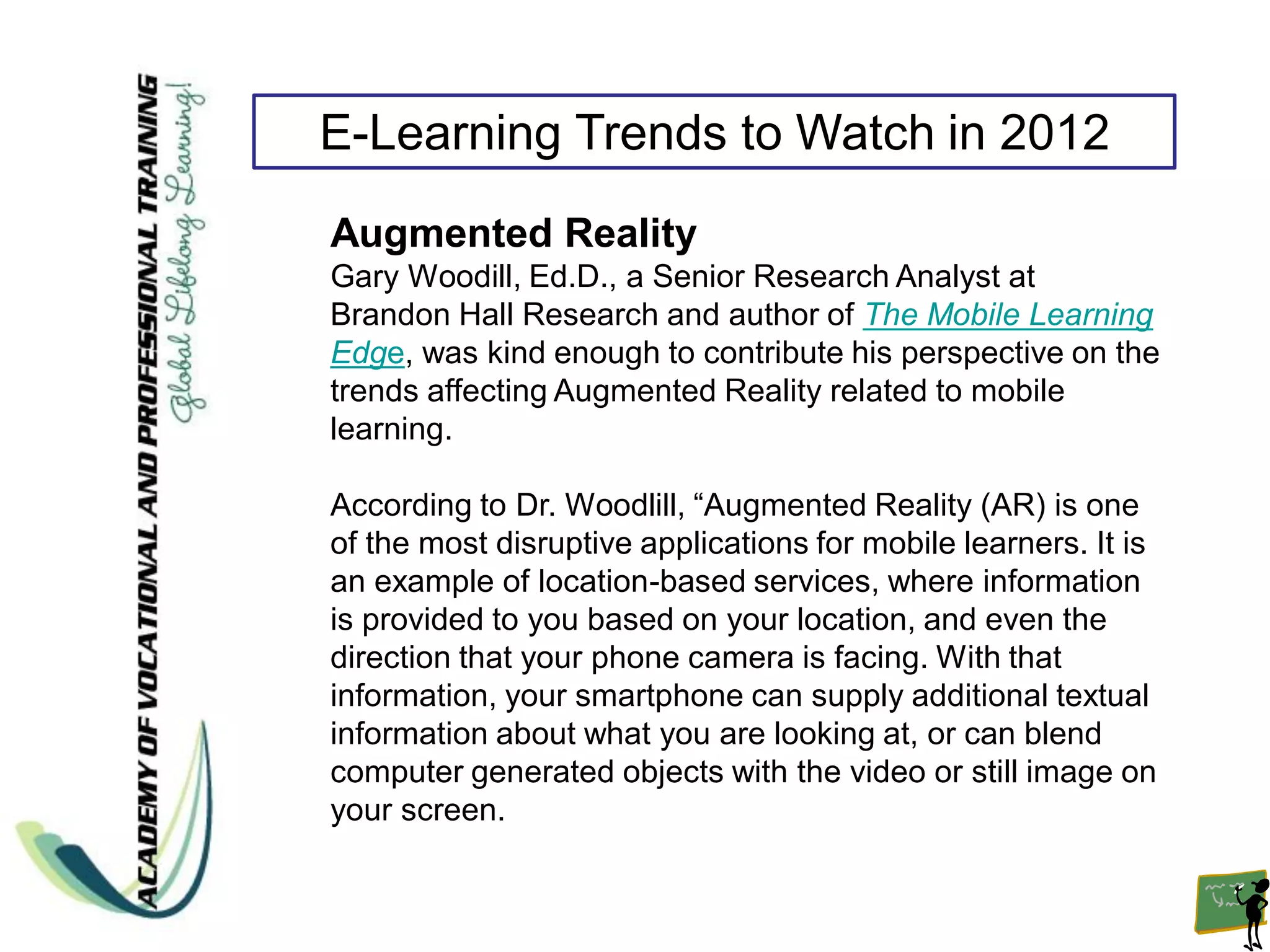 E-Learning Trends to Watch in 2012
Augmented Reality
Gary Woodill, Ed.D., a Senior Research Analyst at
Brandon Hall Research and author of The Mobile Learning
Edge, was kind enough to contribute his perspective on the
trends affecting Augmented Reality related to mobile
learning.

According to Dr. Woodlill, “Augmented Reality (AR) is one
of the most disruptive applications for mobile learners. It is
an example of location-based services, where information
is provided to you based on your location, and even the
direction that your phone camera is facing. With that
information, your smartphone can supply additional textual
information about what you are looking at, or can blend
computer generated objects with the video or still image on
your screen.
 