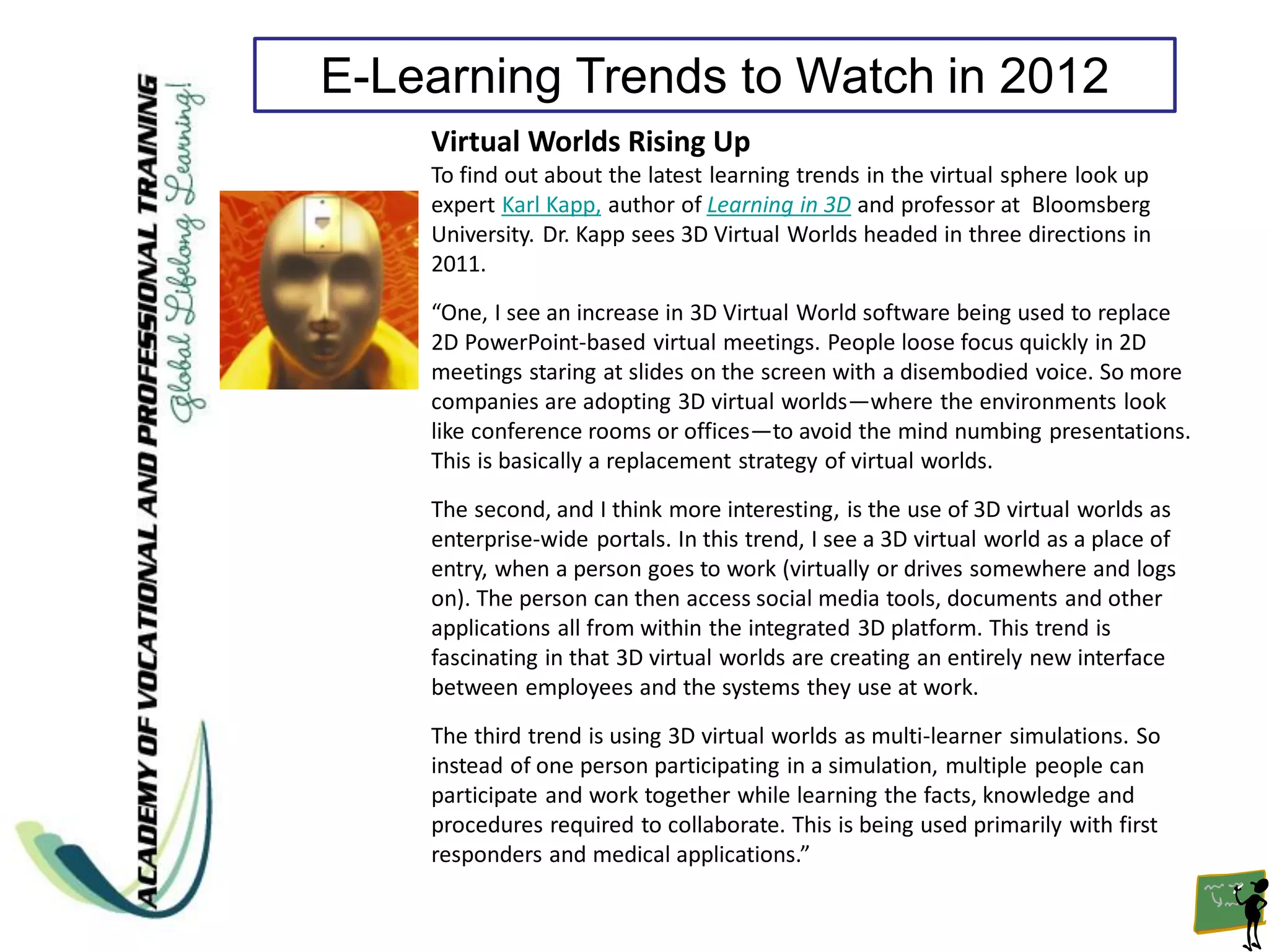 E-Learning Trends to Watch in 2012
    Virtual Worlds Rising Up
    To find out about the latest learning trends in the virtual sphere look up
    expert Karl Kapp, author of Learning in 3D and professor at Bloomsberg
    University. Dr. Kapp sees 3D Virtual Worlds headed in three directions in
    2011.
    “One, I see an increase in 3D Virtual World software being used to replace
    2D PowerPoint-based virtual meetings. People loose focus quickly in 2D
    meetings staring at slides on the screen with a disembodied voice. So more
    companies are adopting 3D virtual worlds—where the environments look
    like conference rooms or offices—to avoid the mind numbing presentations.
    This is basically a replacement strategy of virtual worlds.
    The second, and I think more interesting, is the use of 3D virtual worlds as
    enterprise-wide portals. In this trend, I see a 3D virtual world as a place of
    entry, when a person goes to work (virtually or drives somewhere and logs
    on). The person can then access social media tools, documents and other
    applications all from within the integrated 3D platform. This trend is
    fascinating in that 3D virtual worlds are creating an entirely new interface
    between employees and the systems they use at work.
    The third trend is using 3D virtual worlds as multi-learner simulations. So
    instead of one person participating in a simulation, multiple people can
    participate and work together while learning the facts, knowledge and
    procedures required to collaborate. This is being used primarily with first
    responders and medical applications.”
 