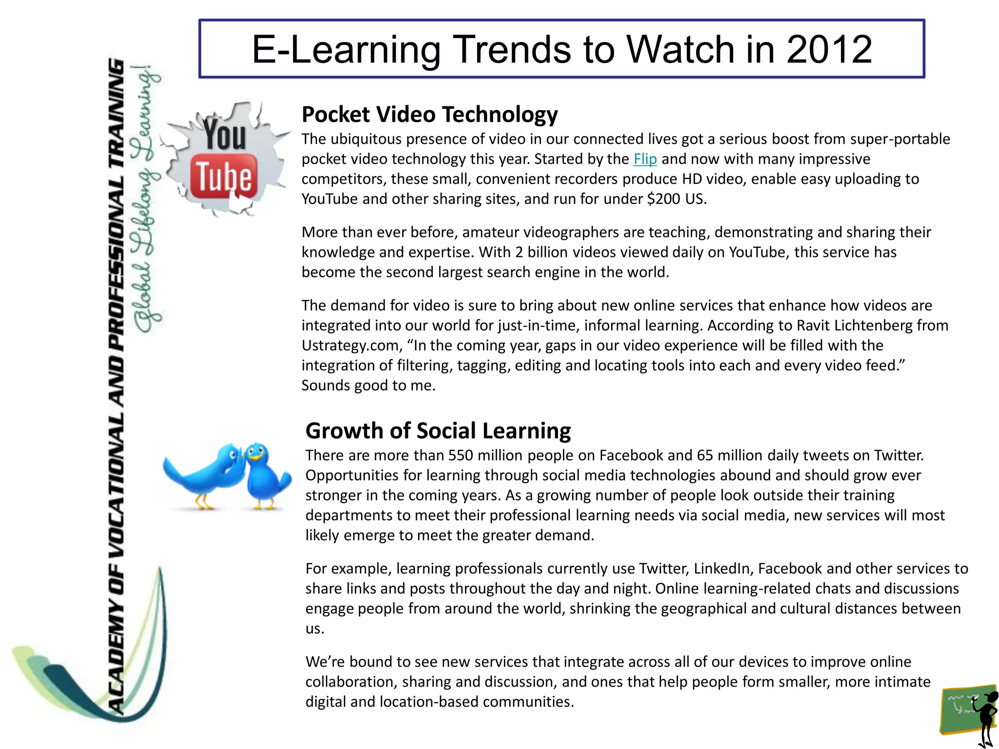 E-Learning Trends to Watch in 2012
  Pocket Video Technology
  The ubiquitous presence of video in our connected lives got a serious boost from super-portable
  pocket video technology this year. Started by the Flip and now with many impressive
  competitors, these small, convenient recorders produce HD video, enable easy uploading to
  YouTube and other sharing sites, and run for under $200 US.
  More than ever before, amateur videographers are teaching, demonstrating and sharing their
  knowledge and expertise. With 2 billion videos viewed daily on YouTube, this service has
  become the second largest search engine in the world.

  The demand for video is sure to bring about new online services that enhance how videos are
  integrated into our world for just-in-time, informal learning. According to Ravit Lichtenberg from
  Ustrategy.com, “In the coming year, gaps in our video experience will be filled with the
  integration of filtering, tagging, editing and locating tools into each and every video feed.”
  Sounds good to me.

  Growth of Social Learning
  There are more than 550 million people on Facebook and 65 million daily tweets on Twitter.
  Opportunities for learning through social media technologies abound and should grow ever
  stronger in the coming years. As a growing number of people look outside their training
  departments to meet their professional learning needs via social media, new services will most
  likely emerge to meet the greater demand.

  For example, learning professionals currently use Twitter, LinkedIn, Facebook and other services to
  share links and posts throughout the day and night. Online learning-related chats and discussions
  engage people from around the world, shrinking the geographical and cultural distances between
  us.

  We’re bound to see new services that integrate across all of our devices to improve online
  collaboration, sharing and discussion, and ones that help people form smaller, more intimate
  digital and location-based communities.
 