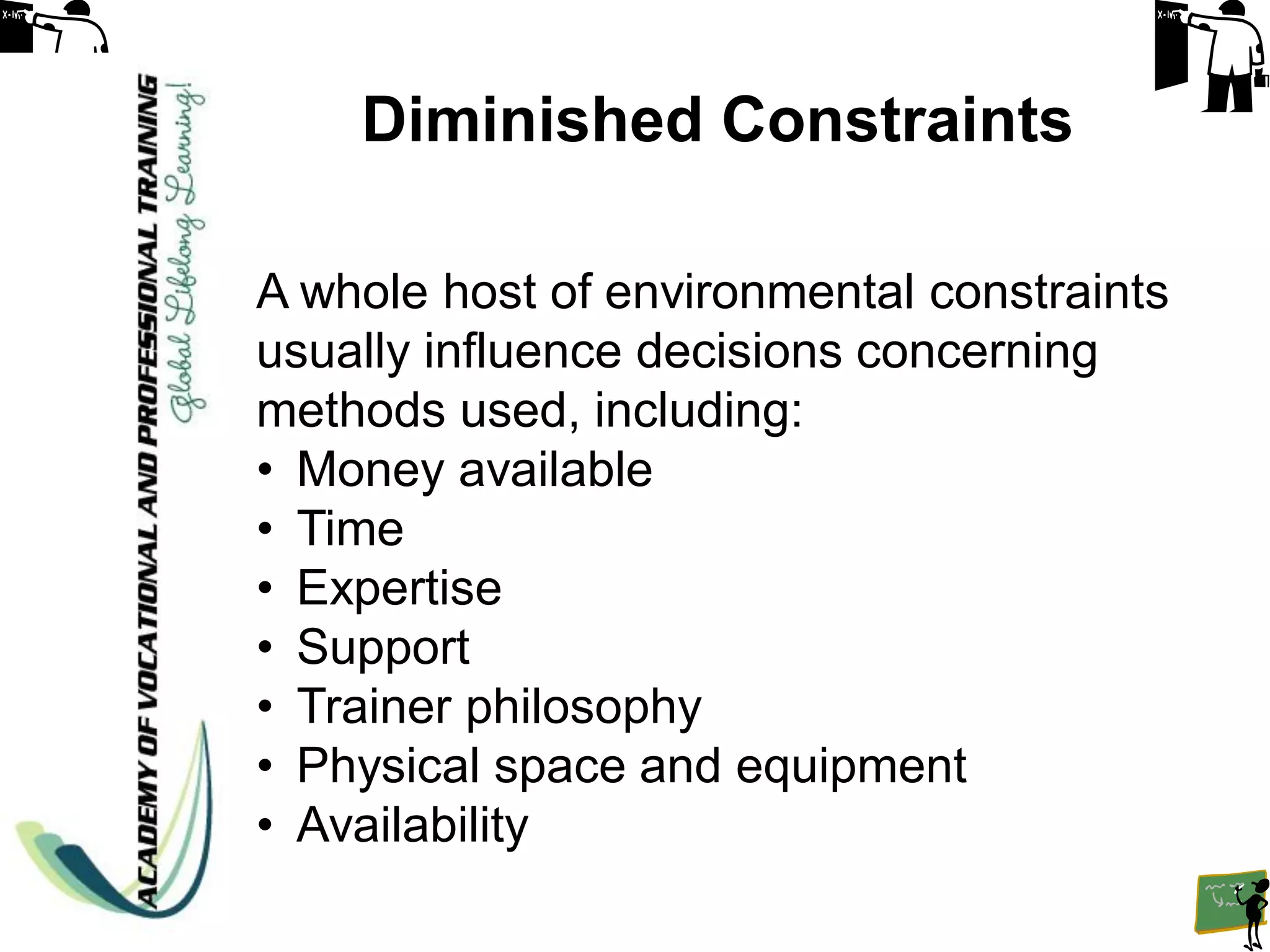 Diminished Constraints

A whole host of environmental constraints
usually influence decisions concerning
methods used, including:
• Money available
• Time
• Expertise
• Support
• Trainer philosophy
• Physical space and equipment
• Availability
 