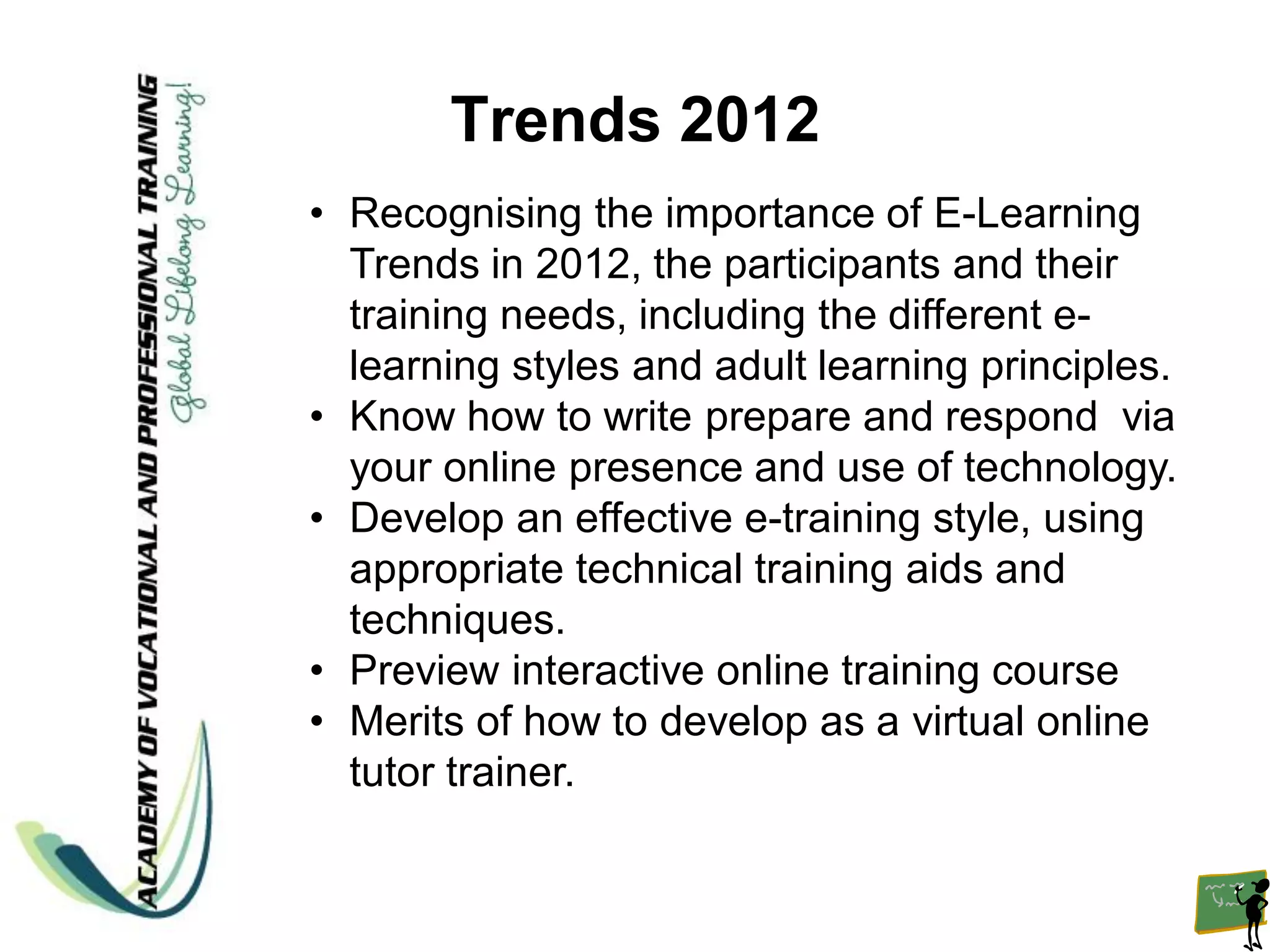 Trends 2012
• Recognising the importance of E-Learning
  Trends in 2012, the participants and their
  training needs, including the different e-
  learning styles and adult learning principles.
• Know how to write prepare and respond via
  your online presence and use of technology.
• Develop an effective e-training style, using
  appropriate technical training aids and
  techniques.
• Preview interactive online training course
• Merits of how to develop as a virtual online
  tutor trainer.
 
