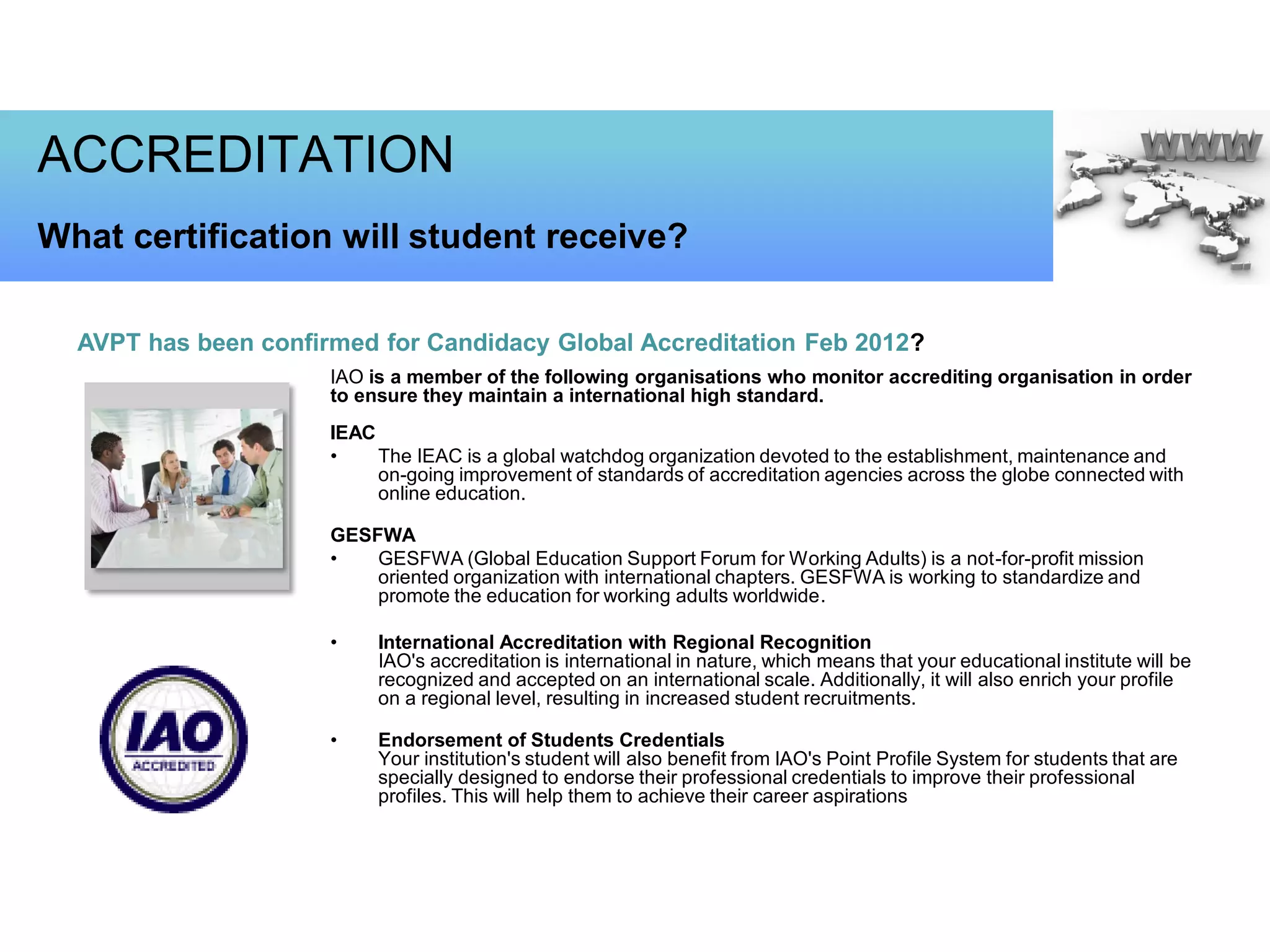 ACCREDITATION
What certification will student receive?

  AVPT has been confirmed for Candidacy Global Accreditation Feb 2012?
                      IAO is a member of the following organisations who monitor accrediting organisation in order
                      to ensure they maintain a international high standard.
                      IEAC
                      •    The IEAC is a global watchdog organization devoted to the establishment, maintenance and
                           on-going improvement of standards of accreditation agencies across the globe connected with
                           online education.

                      GESFWA
                      •   GESFWA (Global Education Support Forum for Working Adults) is a not-for-profit mission
                          oriented organization with international chapters. GESFWA is working to standardize and
                          promote the education for working adults worldwide.

                      •    International Accreditation with Regional Recognition
                           IAO's accreditation is international in nature, which means that your educational institute will be
                           recognized and accepted on an international scale. Additionally, it will also enrich your profile
                           on a regional level, resulting in increased student recruitments.

                      •    Endorsement of Students Credentials
                           Your institution's student will also benefit from IAO's Point Profile System for students that are
                           specially designed to endorse their professional credentials to improve their professional
                           profiles. This will help them to achieve their career aspirations
 