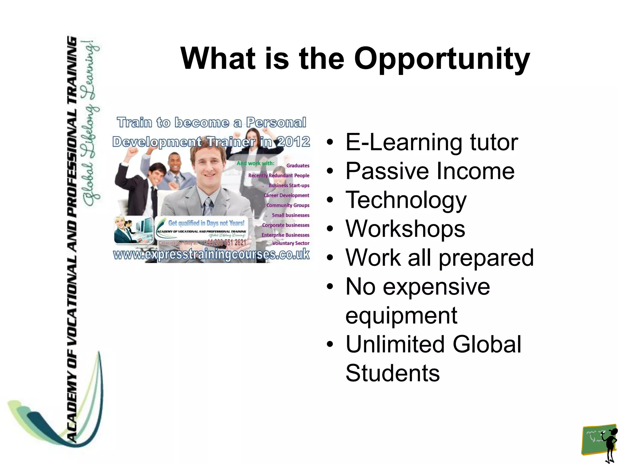 What is the Opportunity

         • E-Learning tutor
         • Passive Income
         • Technology
         • Workshops
         • Work all prepared
         • No expensive
           equipment
         • Unlimited Global
           Students
 