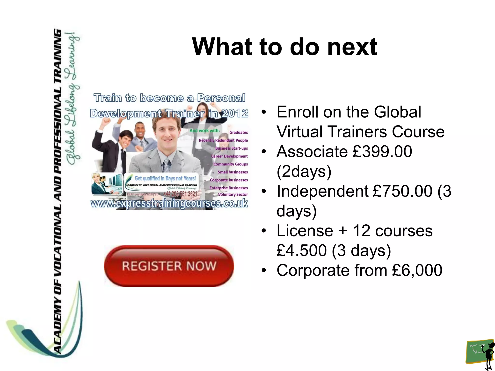 What to do next

     • Enroll on the Global
       Virtual Trainers Course
     • Associate £399.00
       (2days)
     • Independent £750.00 (3
       days)
     • License + 12 courses
       £4.500 (3 days)
     • Corporate from £6,000
 