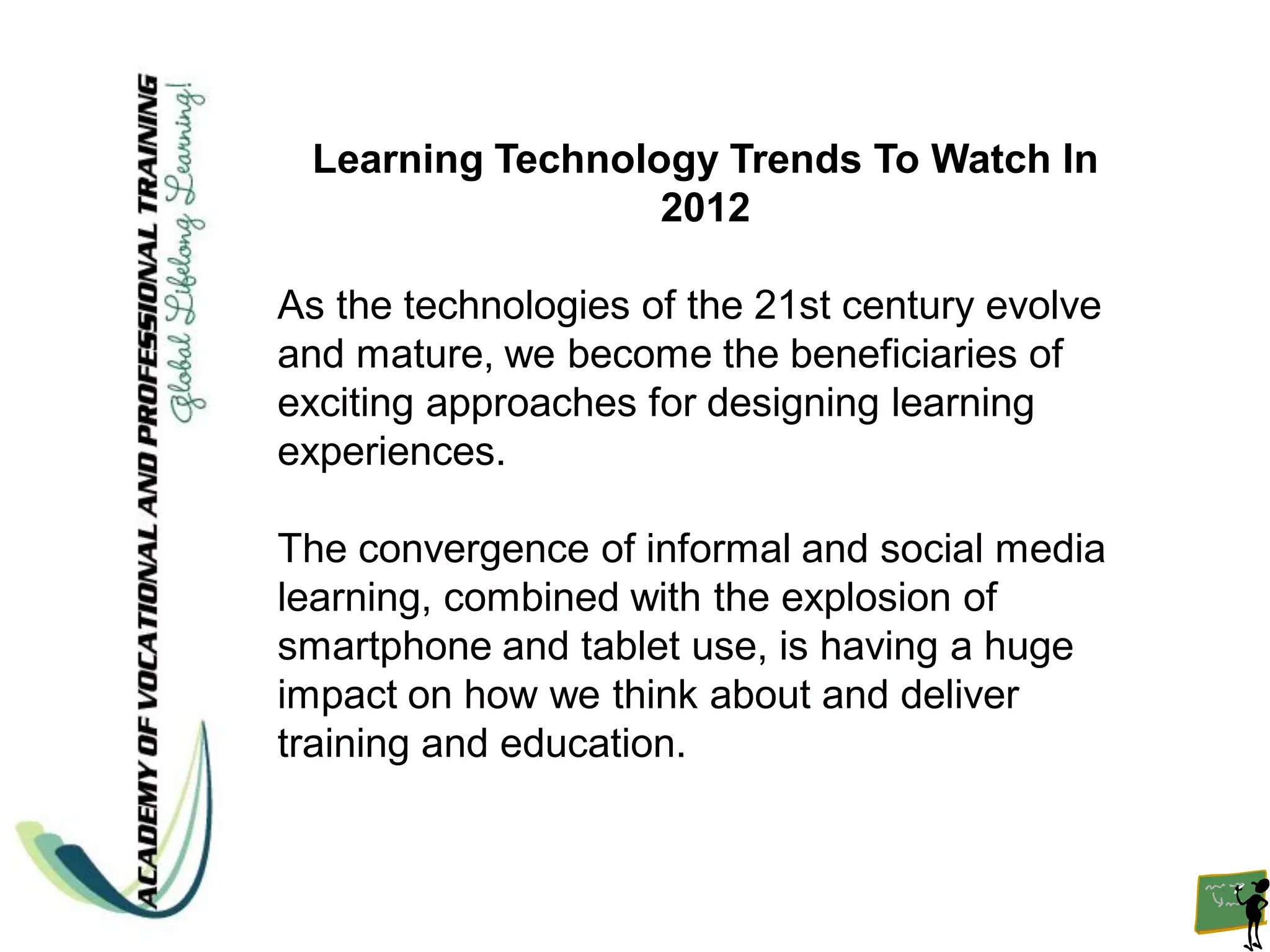 Learning Technology Trends To Watch In
                  2012

As the technologies of the 21st century evolve
and mature, we become the beneficiaries of
exciting approaches for designing learning
experiences.

The convergence of informal and social media
learning, combined with the explosion of
smartphone and tablet use, is having a huge
impact on how we think about and deliver
training and education.
 