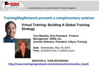 TrainingMagNetwork presents a complimentary webinar
           Virtual Training: Building A Global Training
           Strategy

                   Tom Masotto, Vice President, Product
                   Management ON24, Inc.
                   Jennifer Hofmann, President, InSync Training

                   Date:  Wednesday, May 16, 2012
                   Time: 10:00AM Pacific / 1:00PM Eastern



                     REGISTER or VIEW RECORDING:
  http://www.trainingmagnetwork.com/welcome/tommasotto_may16
 