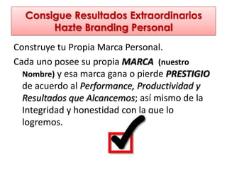 Consigue Resultados Extraordinarios
       Hazte Branding Personal
Construye tu Propia Marca Personal.
Cada uno posee su propia MARCA (nuestro
  Nombre) y esa marca gana o pierde PRESTIGIO
  de acuerdo al Performance, Productividad y
  Resultados que Alcancemos; así mismo de la
  Integridad y honestidad con la que lo
  logremos.
 