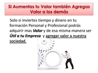 Si Aumentas tu Valor también Agregas
         Valor a los demás
Solo si inviertes tiempo y dinero en tu
formación Personal y Profesional podrás
adquirir mas Valor y de esa misma manera ser
Útil a tu Empresa y agregar valor a nuestra
sociedad.
 