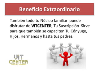 Beneficio Extraordinario
También todo tu Núcleo familiar puede
disfrutar de VITCENTER, Tu Suscripción Sirve
para que también se capaciten Tu Cónyuge,
Hijos, Hermanos y hasta tus padres.
 