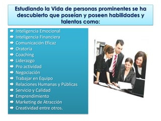Estudiando la Vida de personas prominentes se ha
     descubierto que poseían y poseen habilidades y
                     talentos como:
   Inteligencia Emocional
   Inteligencia Financiera
   Comunicación Eficaz
   Oratoria
   Coaching
   Liderazgo
   Pro actividad
   Negociación
   Trabajar en Equipo
   Relaciones Humanas y Públicas
   Servicio y Calidad
   Emprendimiento
   Marketing de Atracción
   Creatividad entre otros.
 