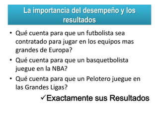 La importancia del desempeño y los
                resultados
• Qué cuenta para que un futbolista sea
  contratado para jugar en los equipos mas
  grandes de Europa?
• Qué cuenta para que un basquetbolista
  juegue en la NBA?
• Qué cuenta para que un Pelotero juegue en
  las Grandes Ligas?
          Exactamente sus Resultados
 