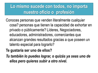 Lo mismo sucede con todos, no importa
        nuestro oficio o profesión
Conoces personas que venden literalmente cualquier
  cosa? personas que tienen la capacidad de exhortar en
  privado o públicamente? Líderes, Negociadores,
  educadores, administradores, comerciantes que
  alcanzan grandes resultados gracias a que poseen un
  talento especial para lograrlo?
Te gustaría ser uno de ellos?
Tu también lo puedes lograr, o quizás ya seas uno de
  ellos pero quieres subir a otro nivel.
 