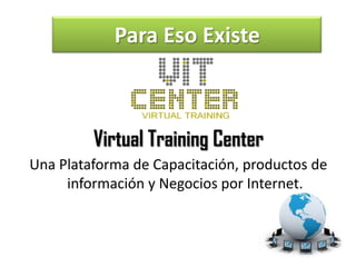 Para Eso Existe



         Virtual Training Center
Una Plataforma de Capacitación, productos de
     información y Negocios por Internet.
 