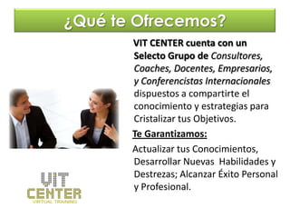 ¿Qué te Ofrecemos?
       VIT CENTER cuenta con un
       Selecto Grupo de Consultores,
       Coaches, Docentes, Empresarios,
       y Conferencistas Internacionales
       dispuestos a compartirte el
       conocimiento y estrategias para
       Cristalizar tus Objetivos.
       Te Garantizamos:
       Actualizar tus Conocimientos,
       Desarrollar Nuevas Habilidades y
       Destrezas; Alcanzar Éxito Personal
       y Profesional.
 