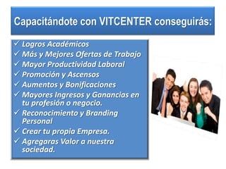 Capacitándote con VITCENTER conseguirás:
 Logros Académicos
 Más y Mejores Ofertas de Trabajo
 Mayor Productividad Laboral
 Promoción y Ascensos
 Aumentos y Bonificaciones
 Mayores Ingresos y Ganancias en
  tu profesión o negocio.
 Reconocimiento y Branding
  Personal
 Crear tu propia Empresa.
 Agregaras Valor a nuestra
  sociedad.
 
