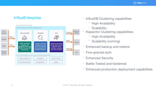 © 2017 InfluxData. All rights reserved.15 © 2017 InfluxData. All rights reserved.15
¨ InfluxDB Clustering capabilities:
¨ High-Availability
¨ Scalability
¨ Kapacitor Clustering capabilities:
¨ High-Availability
¨ Scalability (coming)
¨ Enhanced backup and restore
¨ Fine-grained auth
¨ Enhanced Security
¨ Battle Tested and hardened
¨ Enhanced production deployment capabilities
InfluxEnterprise
 