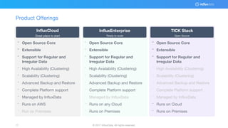 © 2017 InfluxData. All rights reserved.17 © 2017 InfluxData. All rights reserved.17
Product Offerings
¨ Open Source Core
¨ Extensible
¨ Support for Regular and
Irregular Data
¨ High Availability (Clustering)
¨ Scalability (Clustering)
¨ Advanced Backup and Restore
¨ Complete Platform support
¨ Managed by InfluxData
¨ Runs on AWS
¨ Run on Premises
¨ Open Source Core
¨ Extensible
¨ Support for Regular and
Irregular Data
¨ High Availability (Clustering)
¨ Scalability (Clustering)
¨ Advanced Backup and Restore
¨ Complete Platform support
¨ Managed by InfluxData
¨ Runs on any Cloud
¨ Runs on Premises
¨ Open Source Core
¨ Extensible
¨ Support for Regular and
Irregular Data
¨ High Availability (Clustering)
¨ Scalability (Clustering)
¨ Advanced Backup and Restore
¨ Complete Platform support
¨ Managed by InfluxData
¨ Runs on Cloud
¨ Runs on Premises
InfluxCloud
Great place to start
InfluxEnterprise
Ready to scale
TICK Stack
Open Source
 