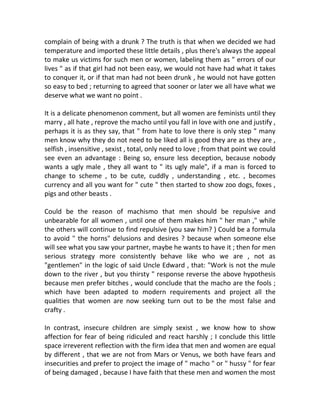 complain of being with a drunk ? The truth is that when we decided we had
temperature and imported these little details , plus there's always the appeal
to make us victims for such men or women, labeling them as " errors of our
lives " as if that girl had not been easy, we would not have had what it takes
to conquer it, or if that man had not been drunk , he would not have gotten
so easy to bed ; returning to agreed that sooner or later we all have what we
deserve what we want no point .
It is a delicate phenomenon comment, but all women are feminists until they
marry , all hate , reprove the macho until you fall in love with one and justify ,
perhaps it is as they say, that " from hate to love there is only step " many
men know why they do not need to be liked all is good they are as they are ,
selfish , insensitive , sexist , total, only need to love ; from that point we could
see even an advantage : Being so, ensure less deception, because nobody
wants a ugly male , they all want to " its ugly male", if a man is forced to
change to scheme , to be cute, cuddly , understanding , etc. , becomes
currency and all you want for " cute " then started to show zoo dogs, foxes ,
pigs and other beasts .
Could be the reason of machismo that men should be repulsive and
unbearable for all women , until one of them makes him " her man ," while
the others will continue to find repulsive (you saw him? ) Could be a formula
to avoid " the horns" delusions and desires ? because when someone else
will see what you saw your partner, maybe he wants to have it ; then for men
serious strategy more consistently behave like who we are , not as
"gentlemen" in the logic of said Uncle Edward , that: "Work is not the mule
down to the river , but you thirsty " response reverse the above hypothesis
because men prefer bitches , would conclude that the macho are the fools ;
which have been adapted to modern requirements and project all the
qualities that women are now seeking turn out to be the most false and
crafty .
In contrast, insecure children are simply sexist , we know how to show
affection for fear of being ridiculed and react harshly ; I conclude this little
space irreverent reflection with the firm idea that men and women are equal
by different , that we are not from Mars or Venus, we both have fears and
insecurities and prefer to project the image of " macho " or " hussy " for fear
of being damaged , because I have faith that these men and women the most
 