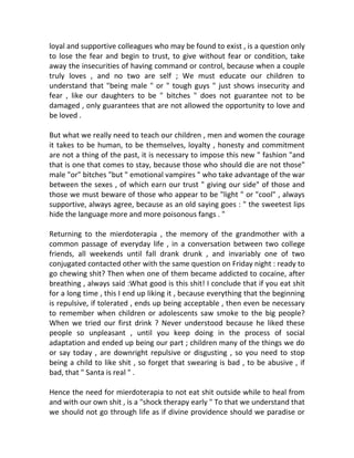 loyal and supportive colleagues who may be found to exist , is a question only
to lose the fear and begin to trust, to give without fear or condition, take
away the insecurities of having command or control, because when a couple
truly loves , and no two are self ; We must educate our children to
understand that "being male " or " tough guys " just shows insecurity and
fear , like our daughters to be " bitches " does not guarantee not to be
damaged , only guarantees that are not allowed the opportunity to love and
be loved .
But what we really need to teach our children , men and women the courage
it takes to be human, to be themselves, loyalty , honesty and commitment
are not a thing of the past, it is necessary to impose this new " fashion "and
that is one that comes to stay, because those who should die are not those"
male "or" bitches "but " emotional vampires " who take advantage of the war
between the sexes , of which earn our trust " giving our side" of those and
those we must beware of those who appear to be "light " or "cool" , always
supportive, always agree, because as an old saying goes : " the sweetest lips
hide the language more and more poisonous fangs . "
Returning to the mierdoterapia , the memory of the grandmother with a
common passage of everyday life , in a conversation between two college
friends, all weekends until fall drank drunk , and invariably one of two
conjugated contacted other with the same question on Friday night : ready to
go chewing shit? Then when one of them became addicted to cocaine, after
breathing , always said :What good is this shit! I conclude that if you eat shit
for a long time , this I end up liking it , because everything that the beginning
is repulsive, if tolerated , ends up being acceptable , then even be necessary
to remember when children or adolescents saw smoke to the big people?
When we tried our first drink ? Never understood because he liked these
people so unpleasant , until you keep doing in the process of social
adaptation and ended up being our part ; children many of the things we do
or say today , are downright repulsive or disgusting , so you need to stop
being a child to like shit , so forget that swearing is bad , to be abusive , if
bad, that " Santa is real " .
Hence the need for mierdoterapia to not eat shit outside while to heal from
and with our own shit , is a "shock therapy early " To that we understand that
we should not go through life as if divine providence should we paradise or
 