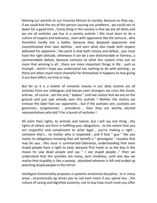 blaming our parents or our traumas failures to society, because as they say ,
if we could kick the ass of the person causing our problems , we could not sit
down for a good time ; funny thing in this society is that we are all idiots and
we are all assholes ,we live in a society asshole ! We must learn to do a
culture of respect and tolerance , even with opponents like the samurai , who
therefore hardly lost a battle, because they despised opponents and
overestimated their own abilities , and earn what also made with respect
defeated his opponent ; the point is that both victory and defeat , you must
have the right attitude, otherwise it can be a win dishonorable or fairness, a
commendable defeat, because contrary to what this system cries out no
more that winning is all , there are more important things in life , such as
triumph , which I hope you understand has nothing to do with winning ; as
there are other much more shameful for themselves it happens to lose giving
it our best effort, no trick or trap.
But for us it is a matter of romantic movies in our daily routine are all
assholes from our colleagues and bosses even strangers we cross the street,
and we , of course , are the only " badass " until we realize that we are on the
ground and just sayI already won this asshole ! Neither the victory we
remove the label fool our opponents ; but if the assholes win, assholes are
governors, congressmen , presidents , then they are worthy elected
representatives who did ? For a bunch of assholes !
All claim their rights, to animals and nature, but I will say one thing , the
rights of others are farm in fulfilling your obligations , to the extent that you
are respectful and compliment to what legal , you're making a right ,
someone else's , no matter who is respected , and if that " guy " like you
meets its obligations knowing that will benefit a " perengano " resultes that
may be you ; this issue is summarized tolerance, understanding that even
stupid people have a right to exist, because first mock us as the boy in the
movie he saw dead people and say " I see stupid people ," then we
understand that the assholes are many, earn tiredness, until one day we
realize that stupidity is like a swamp , absorbed whoever is left and ended up
watching stupid people in the mirror.
Intelligent Emotionality proposes a systemic emotional discipline , ie in many
areas , economically eg drives you to not earn more if you spend less , the
culture of saving and dignified austerity, not to buy how much trash you offer
 