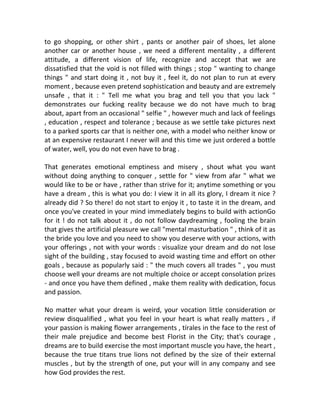 to go shopping, or other shirt , pants or another pair of shoes, let alone
another car or another house , we need a different mentality , a different
attitude, a different vision of life, recognize and accept that we are
dissatisfied that the void is not filled with things ; stop " wanting to change
things " and start doing it , not buy it , feel it, do not plan to run at every
moment , because even pretend sophistication and beauty and are extremely
unsafe , that it : " Tell me what you brag and tell you that you lack "
demonstrates our fucking reality because we do not have much to brag
about, apart from an occasional " selfie " , however much and lack of feelings
, education , respect and tolerance ; because as we settle take pictures next
to a parked sports car that is neither one, with a model who neither know or
at an expensive restaurant I never will and this time we just ordered a bottle
of water, well, you do not even have to brag .
That generates emotional emptiness and misery , shout what you want
without doing anything to conquer , settle for " view from afar " what we
would like to be or have , rather than strive for it; anytime something or you
have a dream , this is what you do: I view it in all its glory, I dream it nice ?
already did ? So there! do not start to enjoy it , to taste it in the dream, and
once you've created in your mind immediately begins to build with actionGo
for it ! do not talk about it , do not follow daydreaming , fooling the brain
that gives the artificial pleasure we call "mental masturbation " , think of it as
the bride you love and you need to show you deserve with your actions, with
your offerings , not with your words : visualize your dream and do not lose
sight of the building , stay focused to avoid wasting time and effort on other
goals , because as popularly said : " the much covers all trades " , you must
choose well your dreams are not multiple choice or accept consolation prizes
- and once you have them defined , make them reality with dedication, focus
and passion.
No matter what your dream is weird, your vocation little consideration or
review disqualified , what you feel in your heart is what really matters , if
your passion is making flower arrangements , tírales in the face to the rest of
their male prejudice and become best Florist in the City; that's courage ,
dreams are to build exercise the most important muscle you have, the heart ,
because the true titans true lions not defined by the size of their external
muscles , but by the strength of one, put your will in any company and see
how God provides the rest.
 