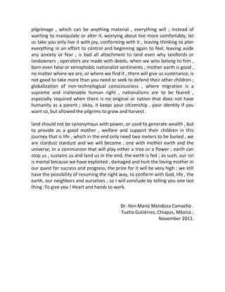 pilgrimage , which can be anything material , everything will ; instead of
wanting to manipulate or alter it, worrying about live more comfortably, let
us take you only live it with joy, conforming with it , leaving thinking to plan
everything in an effort to control and beginning again to feel, leaving aside
any anxiety or fear ; is bad all attachment to land even why landlords or
landowners , operators are made with deeds, when we who belong to him ,
born even false or xenophobic nationalist sentiments ; mother earth is good ,
no matter where we are, or where we find it , there will give us sustenance, is
not good to take more than you need or seek to defend their other children ;
globalization of non-technological consciousness , where migration is a
supreme and inalienable human right , nationalisms are to be feared ,
especially required when there is no original or nation that does not have
humanity as a parent ; okay, it keeps your citizenship , your identity if you
want so, but allowed the pilgrims to grow and harvest .
land should not be synonymous with power, or used to generate wealth , but
to provide as a good mother , welfare and support their children in this
journey that is life , which in the end only need two meters to be buried , we
are stardust stardust and we will become , one with mother earth and the
universe, in a communion that will play either a tree or a flower ; earth can
stop us , sustains us and land us in the end, the earth is fed ; as such, our sin
is mortal because we have exploited , damaged and hurt the loving mother in
our quest for success and progress, the price for it will be very high ; we still
have the possibility of resuming the right way, to conform with God, life , the
earth, our neighbors and ourselves ; so I will conclude by telling you one last
thing :To give you ! Heart and hands to work.
Dr. Iten Mario Mendoza Camacho .
Tuxtla Gutiérrez, Chiapas, México ;
November 2013.
 