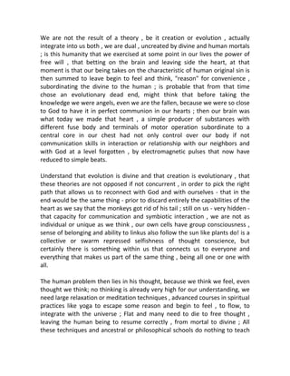 We are not the result of a theory , be it creation or evolution , actually
integrate into us both , we are dual , uncreated by divine and human mortals
; is this humanity that we exercised at some point in our lives the power of
free will , that betting on the brain and leaving side the heart, at that
moment is that our being takes on the characteristic of human original sin is
then summed to leave begin to feel and think, "reason" for convenience ,
subordinating the divine to the human ; is probable that from that time
chose an evolutionary dead end, might think that before taking the
knowledge we were angels, even we are the fallen, because we were so close
to God to have it in perfect communion in our hearts ; then our brain was
what today we made that heart , a simple producer of substances with
different fuse body and terminals of motor operation subordinate to a
central core in our chest had not only control over our body if not
communication skills in interaction or relationship with our neighbors and
with God at a level forgotten , by electromagnetic pulses that now have
reduced to simple beats.
Understand that evolution is divine and that creation is evolutionary , that
these theories are not opposed if not concurrent , in order to pick the right
path that allows us to reconnect with God and with ourselves - that in the
end would be the same thing - prior to discard entirely the capabilities of the
heart as we say that the monkeys got rid of his tail ; still on us - very hidden -
that capacity for communication and symbiotic interaction , we are not as
individual or unique as we think , our own cells have group consciousness ,
sense of belonging and ability to linkus also follow the sun like plants do! is a
collective or swarm repressed selfishness of thought conscience, but
certainly there is something within us that connects us to everyone and
everything that makes us part of the same thing , being all one or one with
all.
The human problem then lies in his thought, because we think we feel, even
thought we think; no thinking is already very high for our understanding, we
need large relaxation or meditation techniques , advanced courses in spiritual
practices like yoga to escape some reason and begin to feel , to flow, to
integrate with the universe ; Flat and many need to die to free thought ,
leaving the human being to resume correctly , from mortal to divine ; All
these techniques and ancestral or philosophical schools do nothing to teach
 