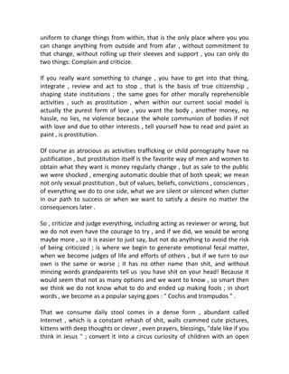 uniform to change things from within, that is the only place where you you
can change anything from outside and from afar , without commitment to
that change, without rolling up their sleeves and support , you can only do
two things: Complain and criticize.
If you really want something to change , you have to get into that thing,
integrate , review and act to stop , that is the basis of true citizenship ,
shaping state institutions ; the same goes for other morally reprehensible
activities , such as prostitution , when within our current social model is
actually the purest form of love , you want the body , another money, no
hassle, no lies, no violence because the whole communion of bodies if not
with love and due to other interests , tell yourself how to read and paint as
paint , is prostitution.
Of course as atrocious as activities trafficking or child pornography have no
justification , but prostitution itself is the favorite way of men and women to
obtain what they want is money regularly change , but as sale to the public
we were shocked , emerging automatic double that of both speak; we mean
not only sexual prostitution , but of values, beliefs, convictions , consciences ,
of everything we do to one side, what we are silent or silenced when clutter
in our path to success or when we want to satisfy a desire no matter the
consequences later .
So , criticize and judge everything, including acting as reviewer or wrong, but
we do not even have the courage to try , and if we did, we would be wrong
maybe more , so it is easier to just say, but not do anything to avoid the risk
of being criticized ; is where we begin to generate emotional fecal matter,
when we become judges of life and efforts of others , but if we turn to our
own is the same or worse ; it has no other name than shit, and without
mincing words grandparents tell us :you have shit on your head! Because it
would seem that not as many options and we want to know , so smart then
we think we do not know what to do and ended up making fools ; in short
words , we become as a popular saying goes : " Cochis and trompudos " .
That we consume daily stool comes in a dense form , abundant called
Internet , which is a constant rehash of shit, walls crammed cute pictures,
kittens with deep thoughts or clever , even prayers, blessings, "dale like if you
think in Jesus " ; convert it into a circus curiosity of children with an open
 