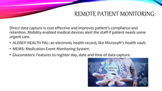 REMOTE PATIENT MONITORING:
Direct data capture is cost effective and improves patient’s compliance and
retention. Mobility enabled medical devices alert the staff if patient needs some
urgent care.
• ALERE® HEALTH PAL: an electronic health record, like Microsoft’s health vault.
• MEMS: Medication Event Monitoring System.
• Glucometers: Features to register day, date and time of data capture.
 