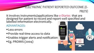 ELECTRONIC PATIENT REPORTED OUTCOME (E-
PRO’S)
It involves instruments/applications like e-Diaries that are
designed for patient to record and report well specified and
labelled information electronically.
ADVANTAGES:
Less errors
Provide real time access to data
Enables trigger alerts and notifications
Eg. PROMIS (2004)
 