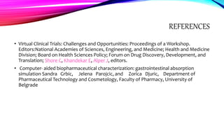 REFERENCES
• Virtual Clinical Trials: Challenges and Opportunities: Proceedings of a Workshop.
Editors:National Academies of Sciences, Engineering, and Medicine; Health and Medicine
Division; Board on Health Sciences Policy; Forum on Drug Discovery, Development, and
Translation; Shore C, Khandekar E, Alper J, editors.
• Computer- aided biopharmaceutical characterization: gastrointestinal absorption
simulation Sandra Grbic, Jelena Parojcic, and Zorica Djuric, Department of
Pharmaceutical Technology and Cosmetology, Faculty of Pharmacy, University of
Belgrade
 