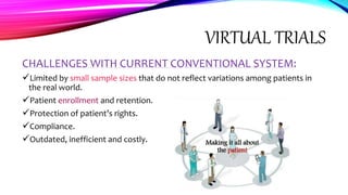 VIRTUAL TRIALS
CHALLENGES WITH CURRENT CONVENTIONAL SYSTEM:
Limited by small sample sizes that do not reflect variations among patients in
the real world.
Patient enrollment and retention.
Protection of patient’s rights.
Compliance.
Outdated, inefficient and costly.
 