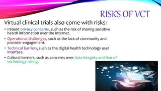 RISKS OF VCT
Virtual clinical trials also come with risks:
• Patient privacy concerns, such as the risk of sharing sensitive
health information over the Internet.
• Operational challenges, such as the lack of community and
provider engagement.
• Technical barriers, such as the digital health technology user
interface.
• Cultural barriers, such as concerns over data integrity and fear of
technology failing.
 
