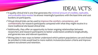 IDEAL VCT’S:
A quality clinical trial is one that generates the minimal amount of credible, replicable,
and evaluable data needed to answer meaningful questions with the least time and cost
burdens on participants.
Virtual clinical trials can be used to improve the comfort, convenience, and
confidentiality for research participants compared with what they might receive in a
more traditional site-based clinical trial.
Additionally, they offer an opportunity to foster ongoing relationships between
researchers and research participants to better understand conditions longitudinally,
and generate new and relevant questions.
Mining data in new ways to better understand which patient populations can and should
be enrolled in trials would lead to more realistic inclusion/exclusion criteria and improve
patient recruitment and retention.
 