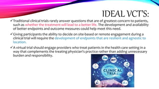 IDEAL VCT’S:
Traditional clinical trials rarely answer questions that are of greatest concern to patients,
such as whether the treatment will lead to a better life. The development and availability
of better endpoints and outcome measures could help meet this need.
Giving participants the ability to decide on site-based or remote engagement during a
clinical trial will require the development of endpoints that are resilient and agnostic to
location.
A virtual trial should engage providers who treat patients in the health care setting in a
way that complements the treating physician's practice rather than adding unnecessary
burden and responsibility.
 