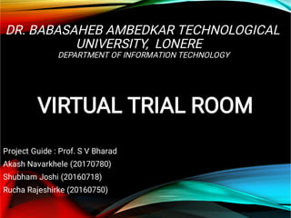 DR. BABASAHEB AMBEDKAR TECHNOLOGICAL
UNIVERSITY, LONERE
DEPARTMENT OF INFORMATION TECHNOLOGY
VIRTUAL TRIAL ROOM
Project Guide : Prof. S V Bharad
Akash Navarkhele (20170780)
Shubham Joshi (20160718)
Rucha Rajeshirke (20160750)
 